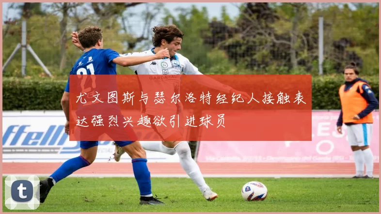 尤文图斯与瑟尔洛特经纪人接触表达强烈兴趣欲引进球员