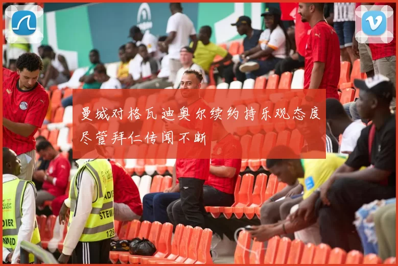 曼城对格瓦迪奥尔续约持乐观态度尽管拜仁传闻不断