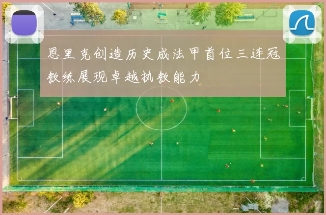 恩里克创造历史成法甲首位三连冠教练展现卓越执教能力
