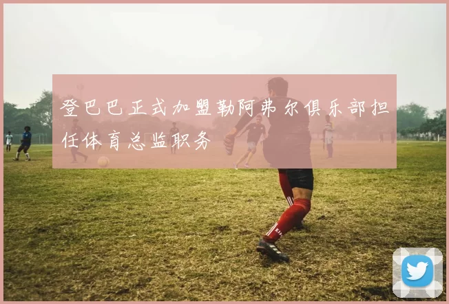 登巴巴正式加盟勒阿弗尔俱乐部担任体育总监职务