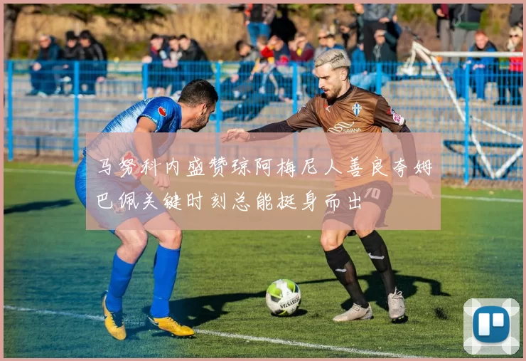 马努科内盛赞琼阿梅尼人善良夸姆巴佩关键时刻总能挺身而出