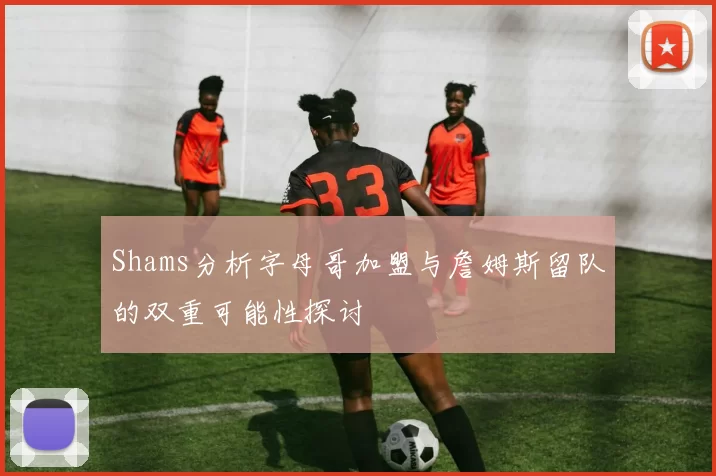 Shams分析字母哥加盟与詹姆斯留队的双重可能性探讨