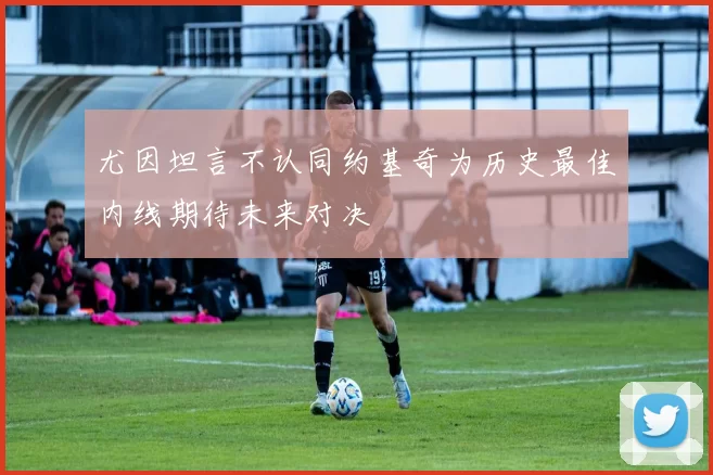 尤因坦言不认同约基奇为历史最佳内线期待未来对决