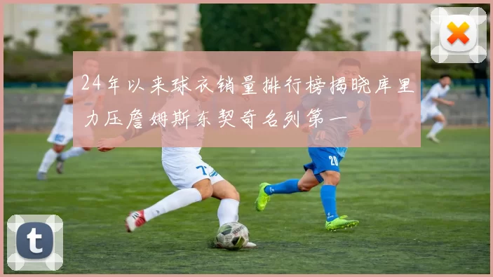 24年以来球衣销量排行榜揭晓库里力压詹姆斯东契奇名列第一