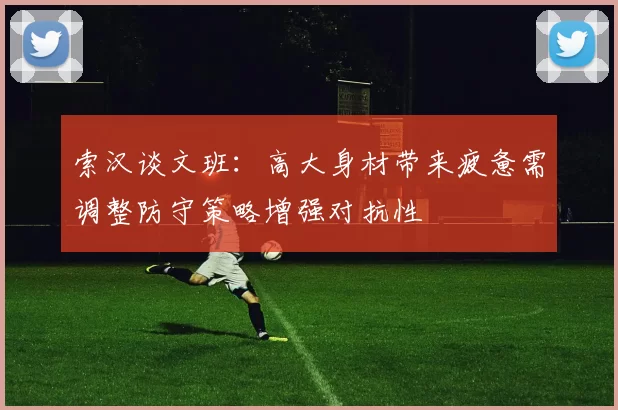 索汉谈文班：高大身材带来疲惫需调整防守策略增强对抗性