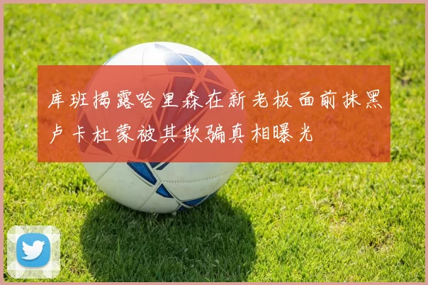 库班揭露哈里森在新老板面前抹黑卢卡杜蒙被其欺骗真相曝光