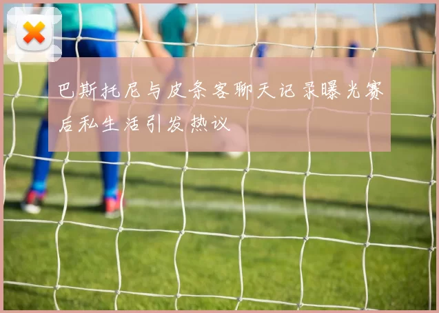 巴斯托尼与皮条客聊天记录曝光赛后私生活引发热议