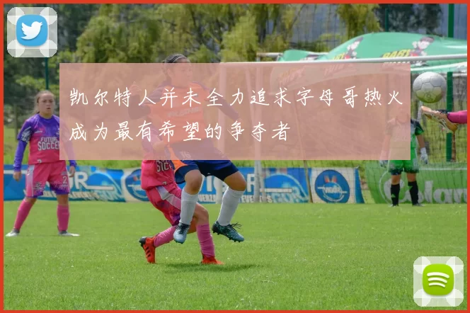凯尔特人并未全力追求字母哥热火成为最有希望的争夺者