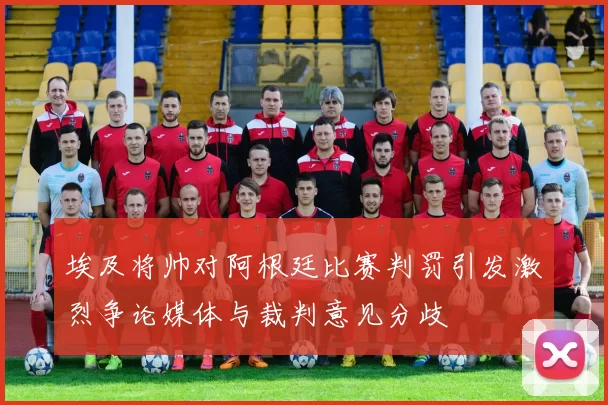 埃及将帅对阿根廷比赛判罚引发激烈争论媒体与裁判意见分歧