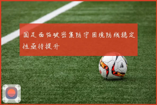 国足面临破密集防守困境防线稳定性亟待提升