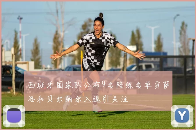 西班牙国家队公布9名陪练名单贡萨洛和贝尔纳尔入选引关注