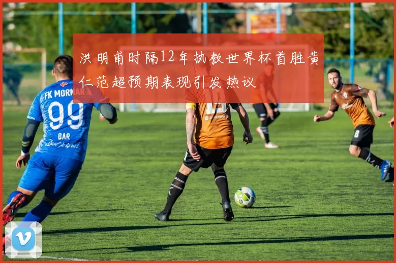 洪明甫时隔12年执教世界杯首胜黄仁范超预期表现引发热议
