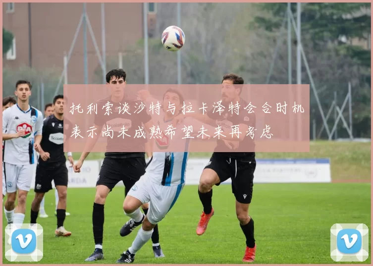 托利索谈沙特与拉卡泽特会合时机表示尚未成熟希望未来再考虑