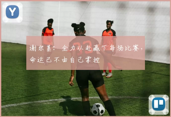 谢尔基：全力以赴赢下每场比赛，命运已不由自己掌控