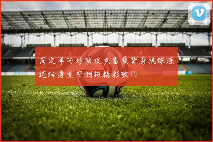 周定洋巧妙助攻克雷桑背身挑球连连转身凌空侧钩精彩破门