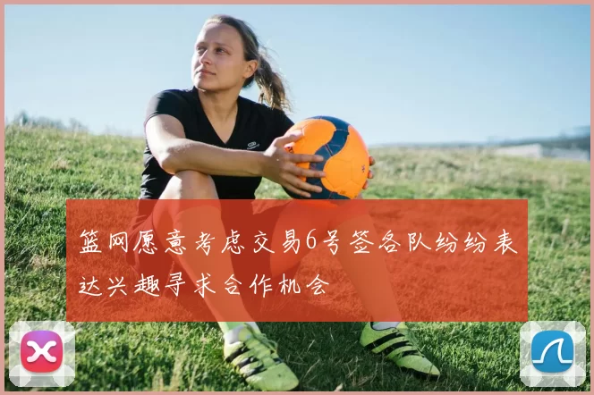 篮网愿意考虑交易6号签各队纷纷表达兴趣寻求合作机会
