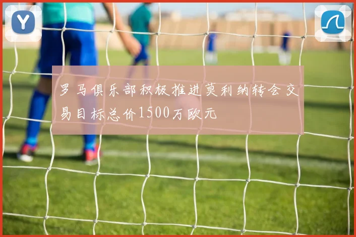罗马俱乐部积极推进莫利纳转会交易目标总价1500万欧元